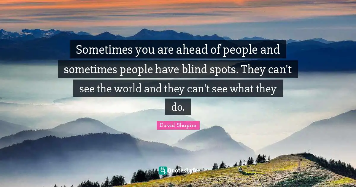 Sometimes you are ahead of people and sometimes people have blind spots. They can't see the world and they can't see what they do.