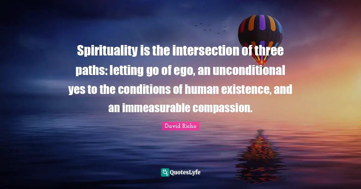 Spirituality is the intersection of three paths: letting go of ego, an unconditional yes to the conditions of human existence, and an immeasurable compassion.