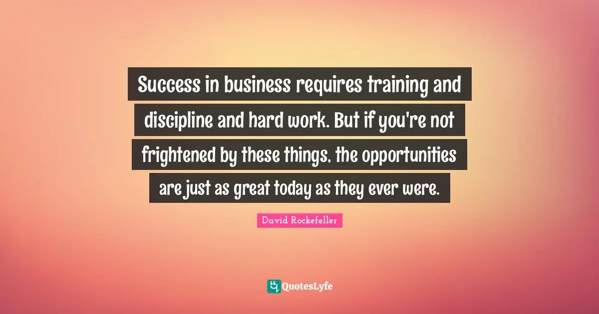 Success in business requires training and discipline and hard work. But if you're not frightened by these things, the opportunities are just as great today as they ever were.