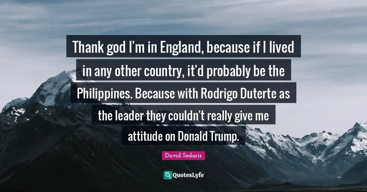 Thank god I'm in England, because if I lived in any other country, it'd probably be the Philippines. Because with Rodrigo Duterte as the leader they couldn't really give me attitude on Donald Trump.