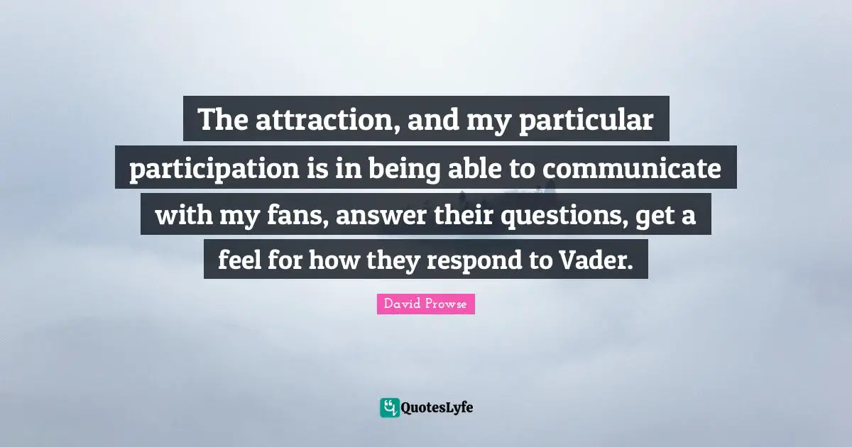 The attraction, and my particular participation is in being able to communicate with my fans, answer their questions, get a feel for how they respond to Vader.