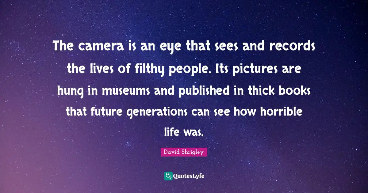 The camera is an eye that sees and records the lives of filthy people. Its pictures are hung in museums and published in thick books that future generations can see how horrible life was.
