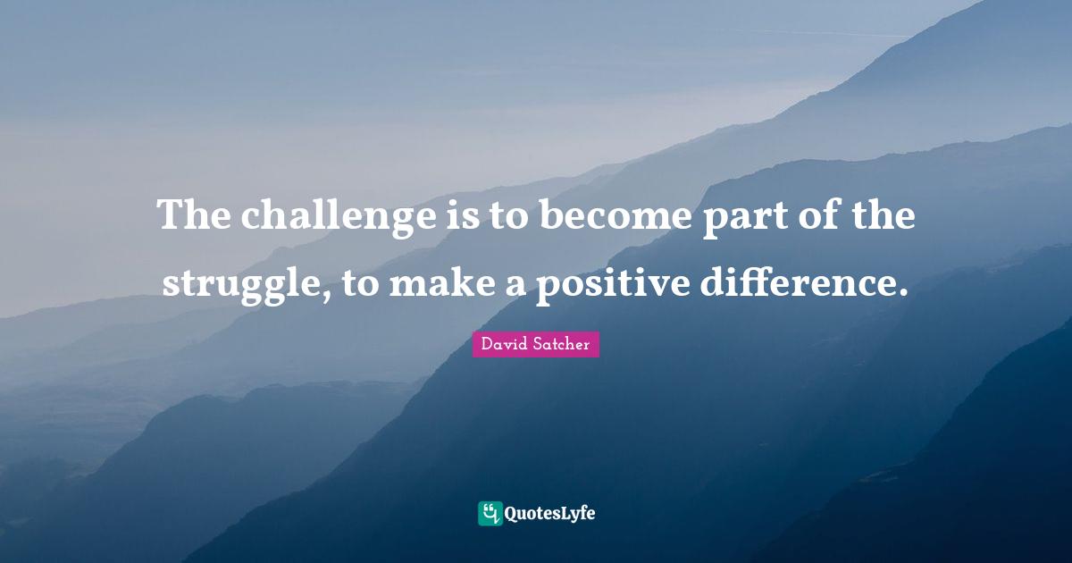 The challenge is to become part of the struggle, to make a positive difference.