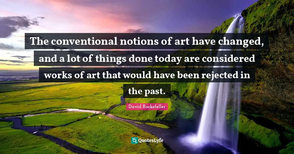 The conventional notions of art have changed, and a lot of things done today are considered works of art that would have been rejected in the past.