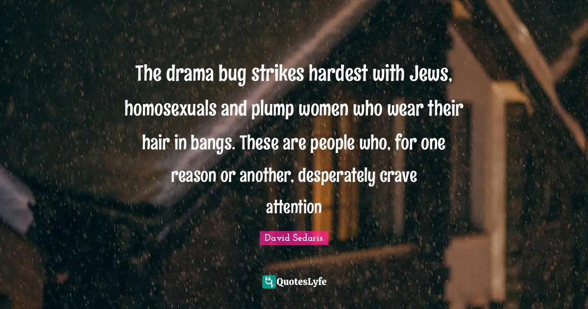 The drama bug strikes hardest with Jews, homosexuals and plump women who wear their hair in bangs. These are people who, for one reason or another, desperately crave attention
