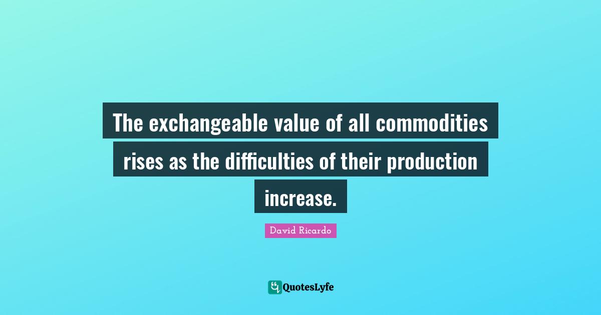 The exchangeable value of all commodities rises as the difficulties of their production increase.