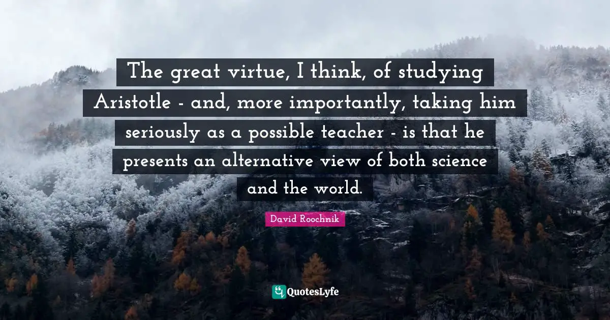 The great virtue, I think, of studying Aristotle - and, more importantly, taking him seriously as a possible teacher - is that he presents an alternative view of both science and the world.