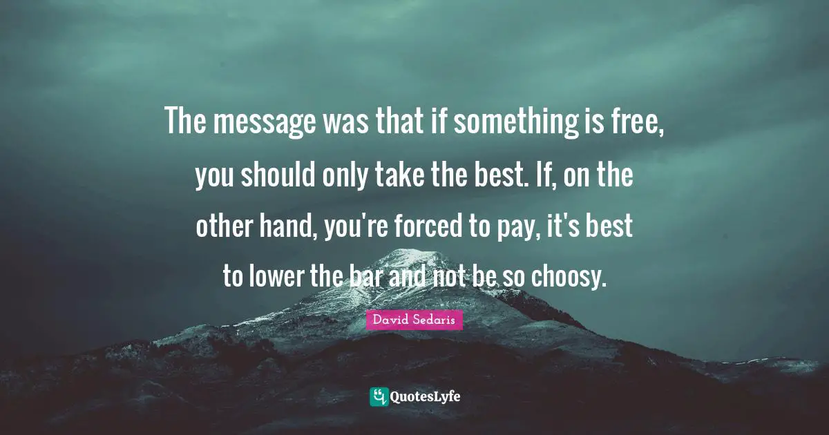 David Sedaris Quotes: "The message was that if something is free, you should only take the best. If, on the other hand, you're forced to pay, it's best to lower the bar and not be so choosy."