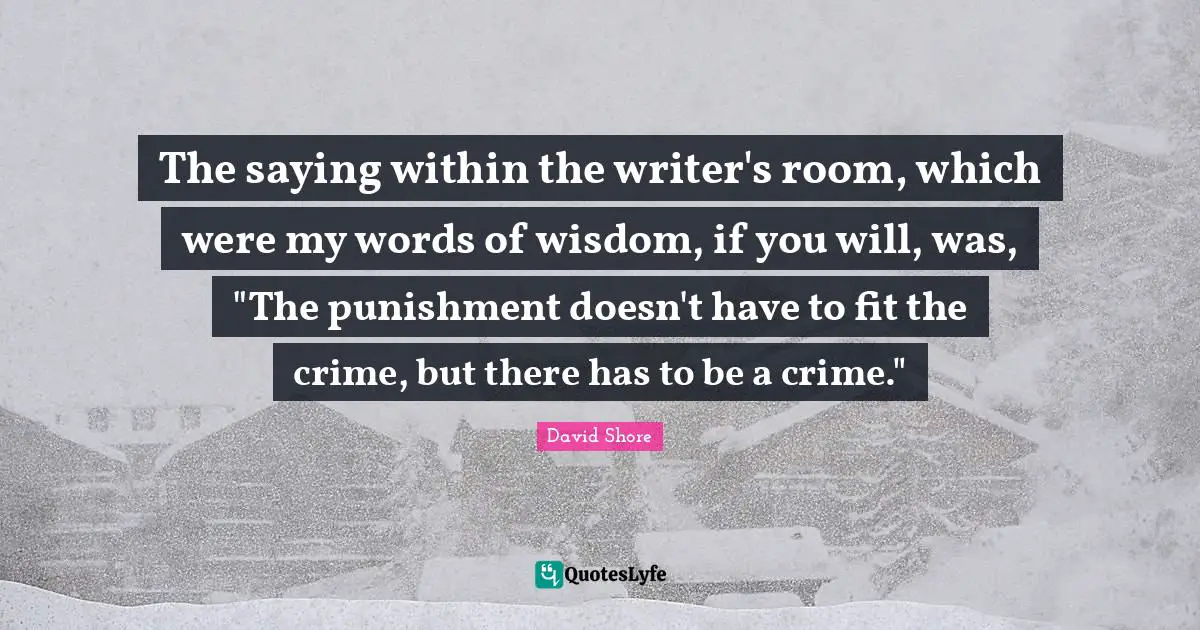 The saying within the writer's room, which were my words of wisdom, if you will, was, "The punishment doesn't have to fit the crime, but there has to be a crime."