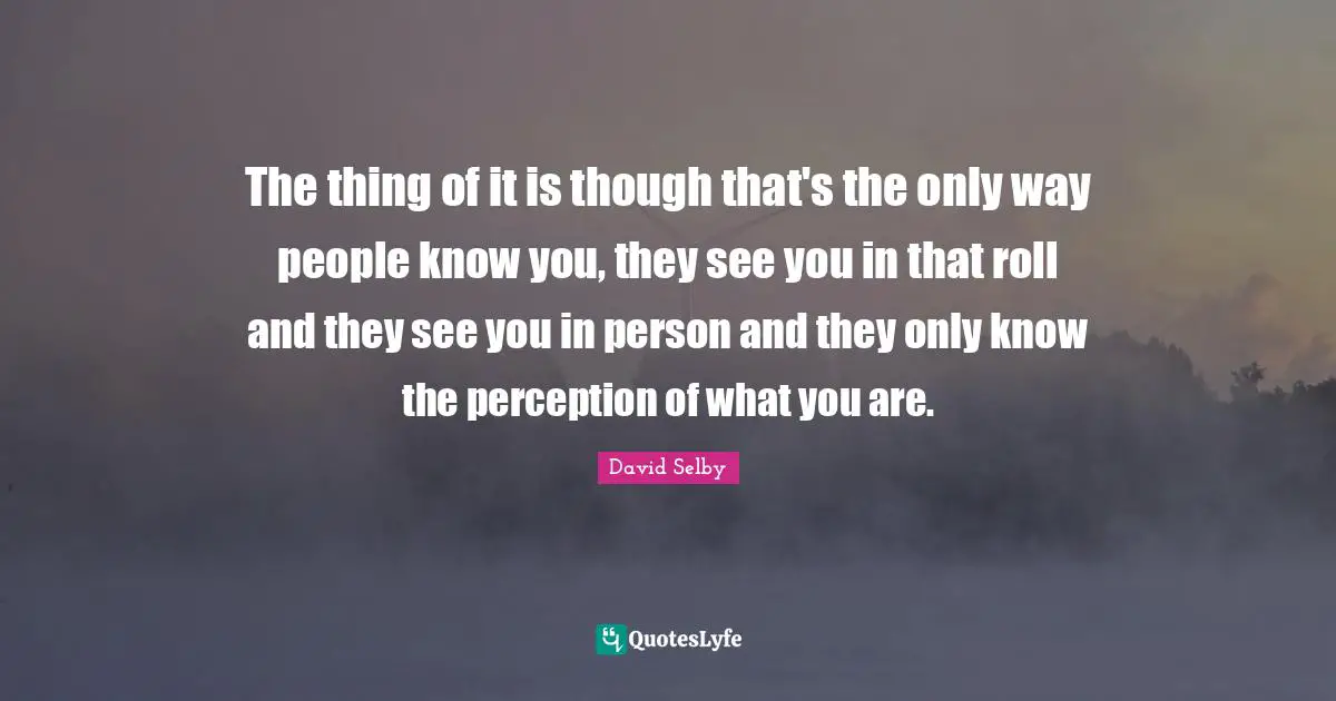 The thing of it is though that's the only way people know you, they see you in that roll and they see you in person and they only know the perception of what you are.