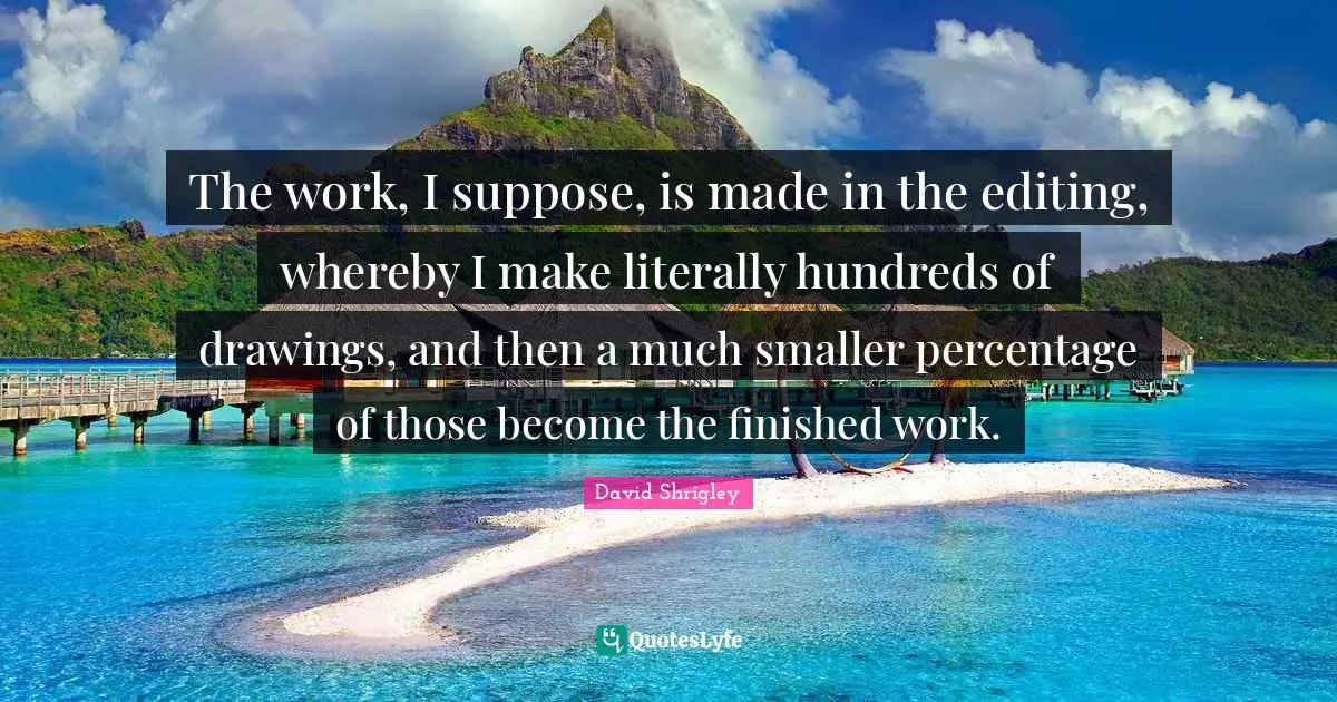 The work, I suppose, is made in the editing, whereby I make literally hundreds of drawings, and then a much smaller percentage of those become the finished work.