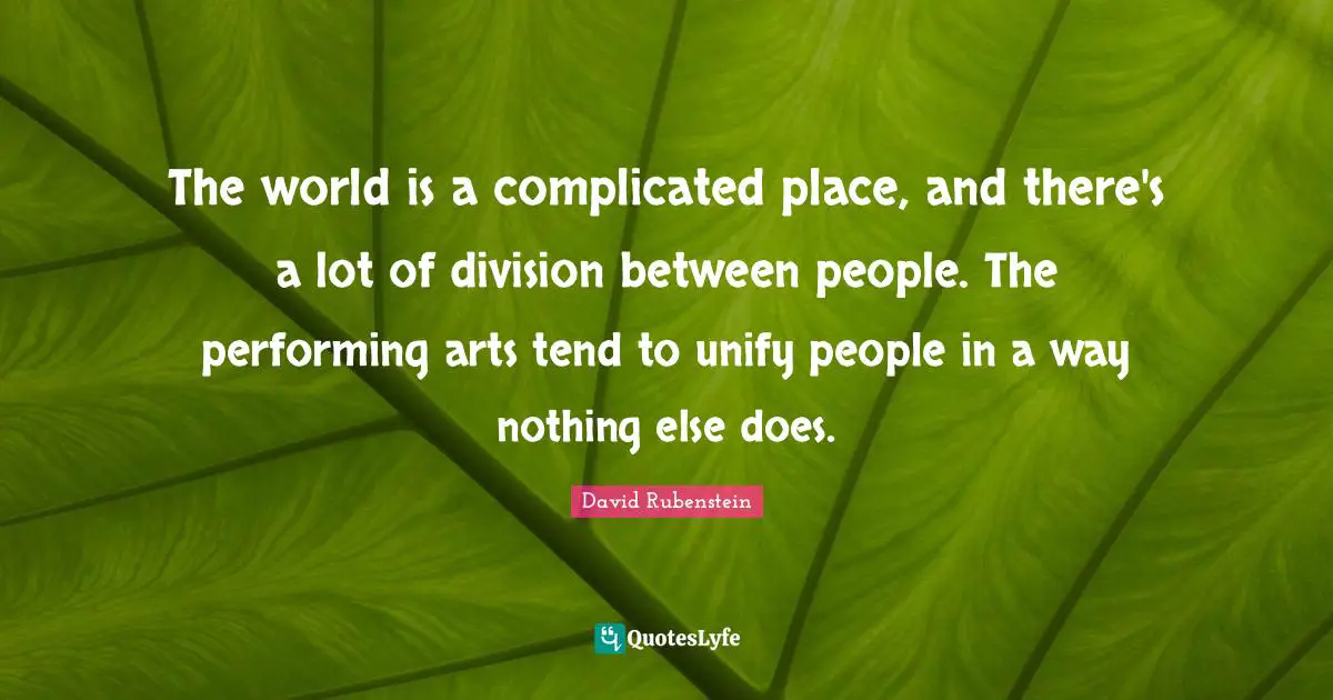 The world is a complicated place, and there's a lot of division between people. The performing arts tend to unify people in a way nothing else does.