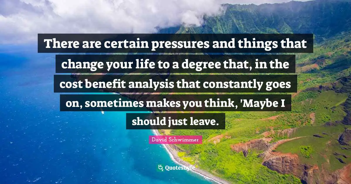 There are certain pressures and things that change your life to a degree that, in the cost benefit analysis that constantly goes on, sometimes makes you think, 'Maybe I should just leave.