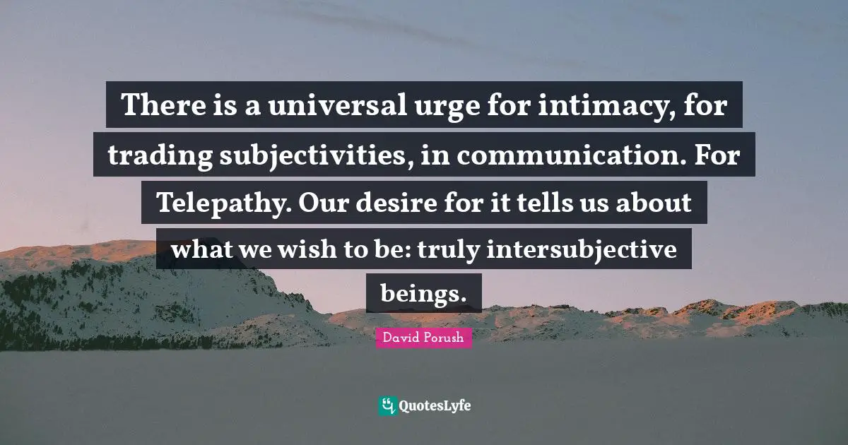 There is a universal urge for intimacy, for trading subjectivities, in communication. For Telepathy. Our desire for it tells us about what we wish to be: truly intersubjective beings.