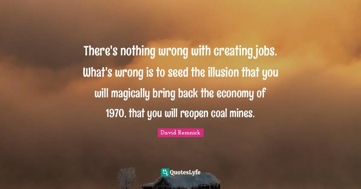 There's nothing wrong with creating jobs. What's wrong is to seed the illusion that you will magically bring back the economy of 1970, that you will reopen coal mines.