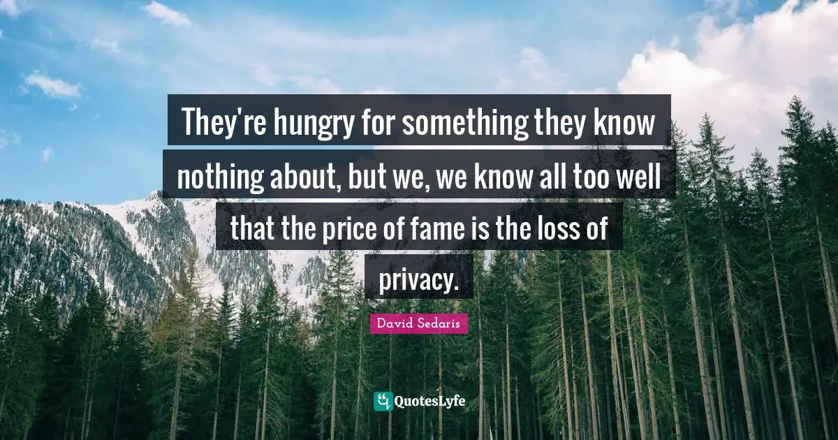 They're hungry for something they know nothing about, but we, we know all too well that the price of fame is the loss of privacy.