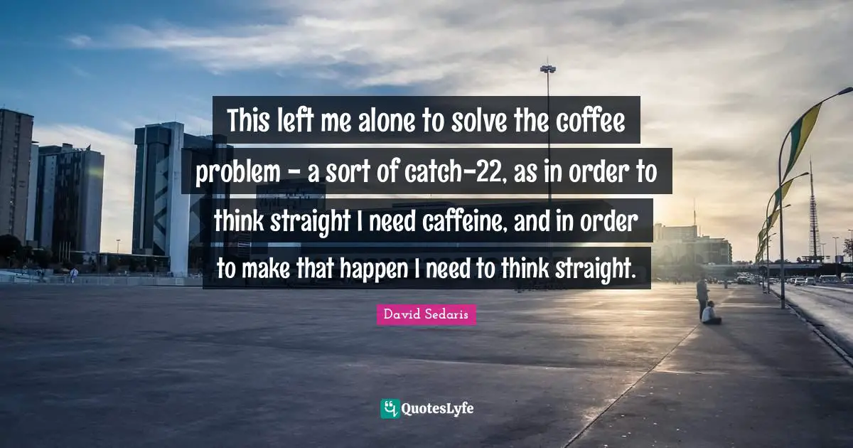 David Sedaris Quotes: "This left me alone to solve the coffee problem - a sort of catch-22, as in order to think straight I need caffeine, and in order to make that happen I need to think straight."