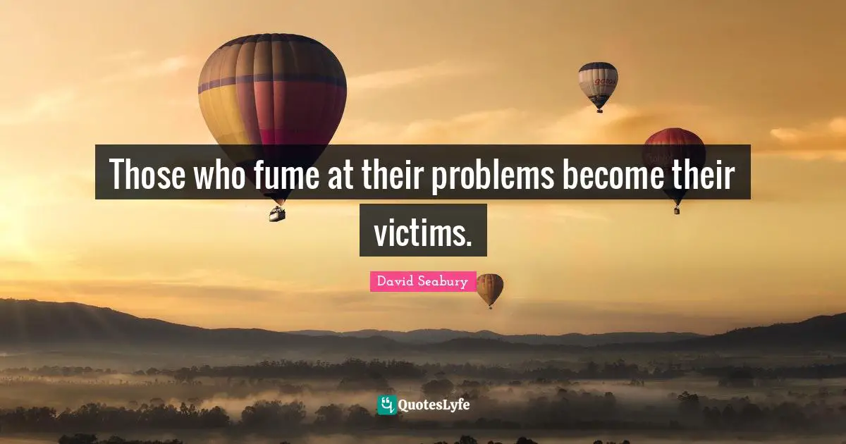 Those who fume at their problems become their victims.