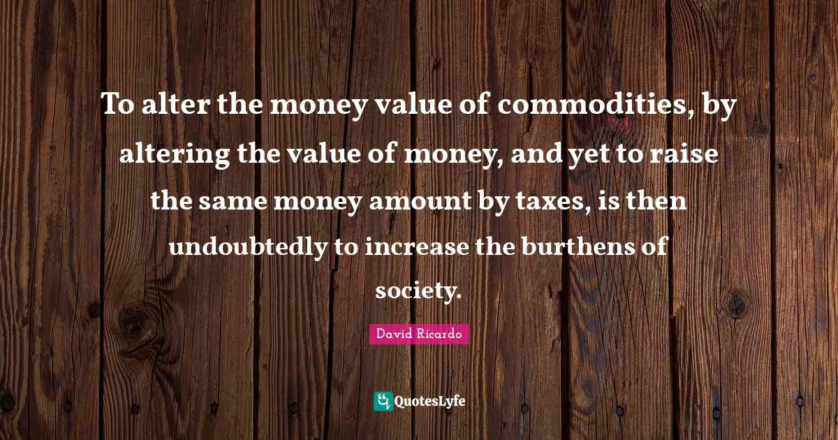 To alter the money value of commodities, by altering the value of money, and yet to raise the same money amount by taxes, is then undoubtedly to increase the burthens of society.