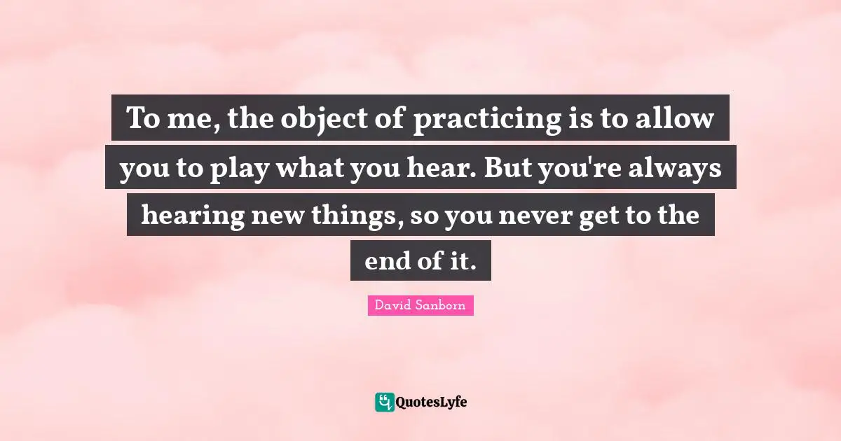 To me, the object of practicing is to allow you to play what you hear. But you're always hearing new things, so you never get to the end of it.
