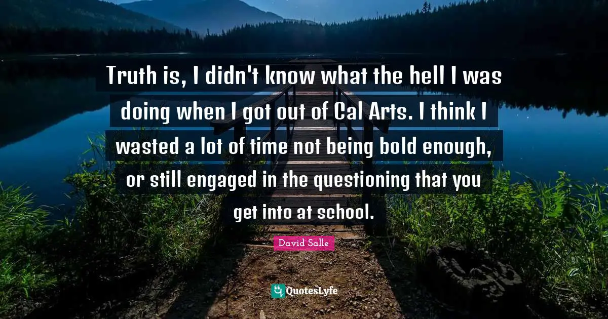 Truth is, I didn't know what the hell I was doing when I got out of Cal Arts. I think I wasted a lot of time not being bold enough, or still engaged in the questioning that you get into at school.