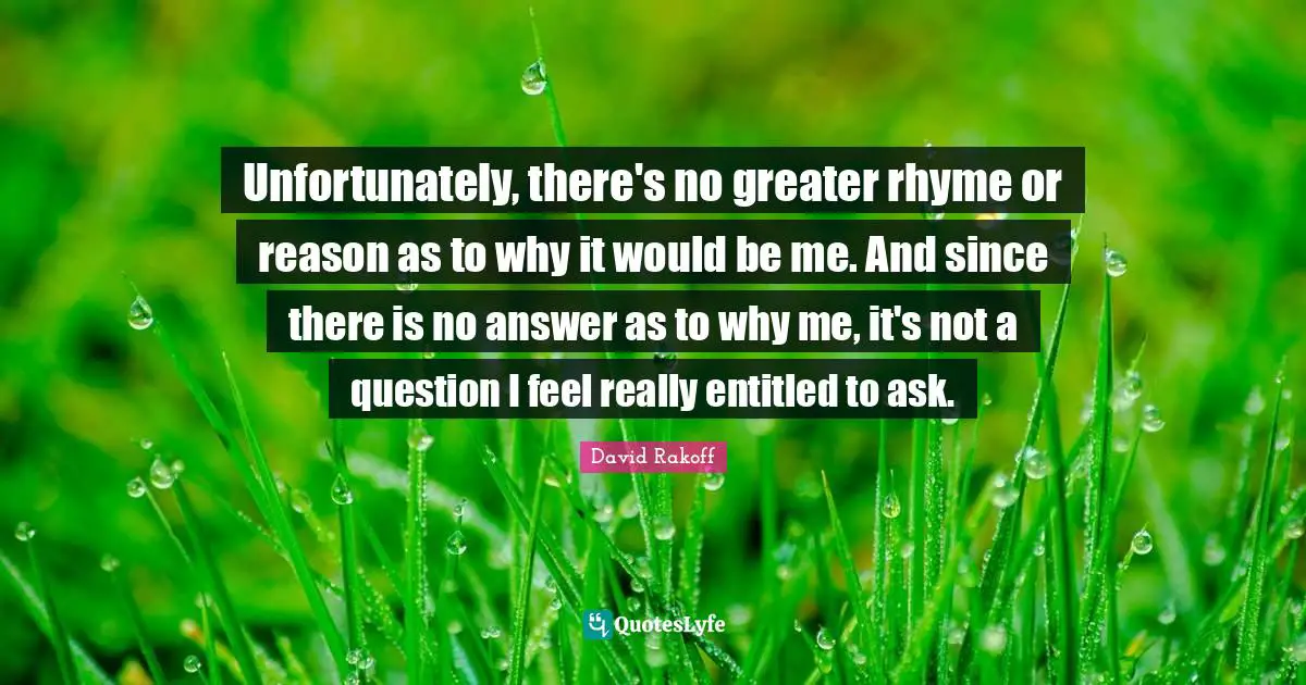 Unfortunately, there's no greater rhyme or reason as to why it would be me. And since there is no answer as to why me, it's not a question I feel really entitled to ask.