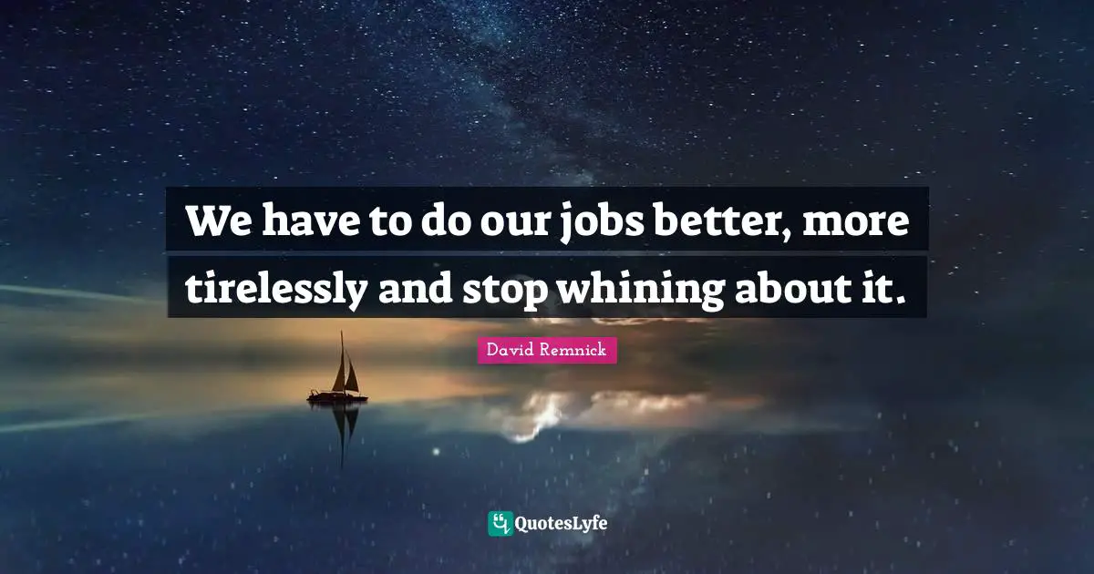 We have to do our jobs better, more tirelessly and stop whining about it.