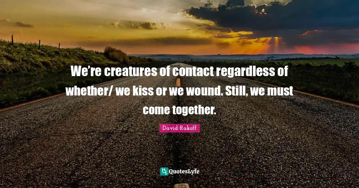 We’re creatures of contact regardless of whether/ we kiss or we wound. Still, we must come together.