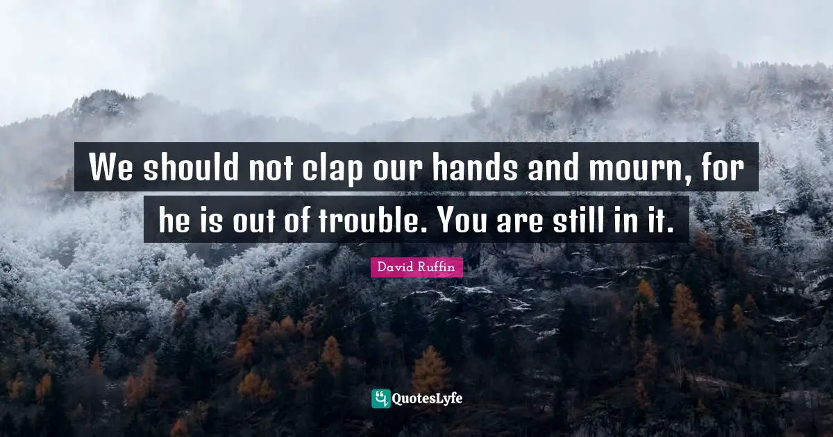 We should not clap our hands and mourn, for he is out of trouble. You are still in it.