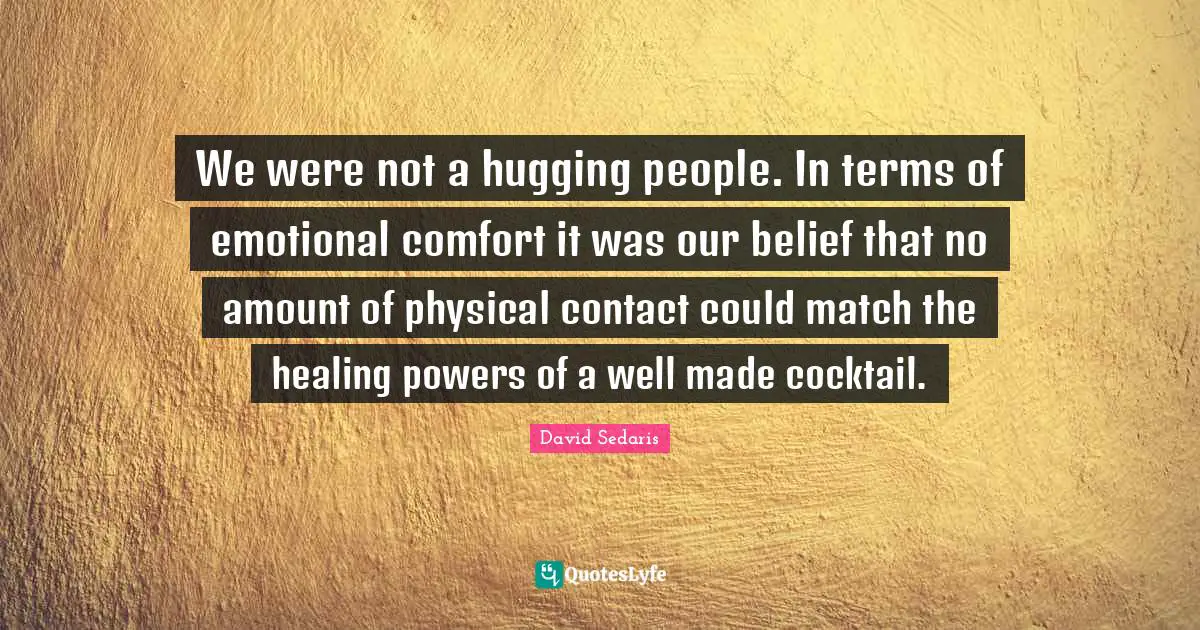 David Sedaris Quotes: "We were not a hugging people. In terms of emotional comfort it was our belief that no amount of physical contact could match the healing powers of a well made cocktail."