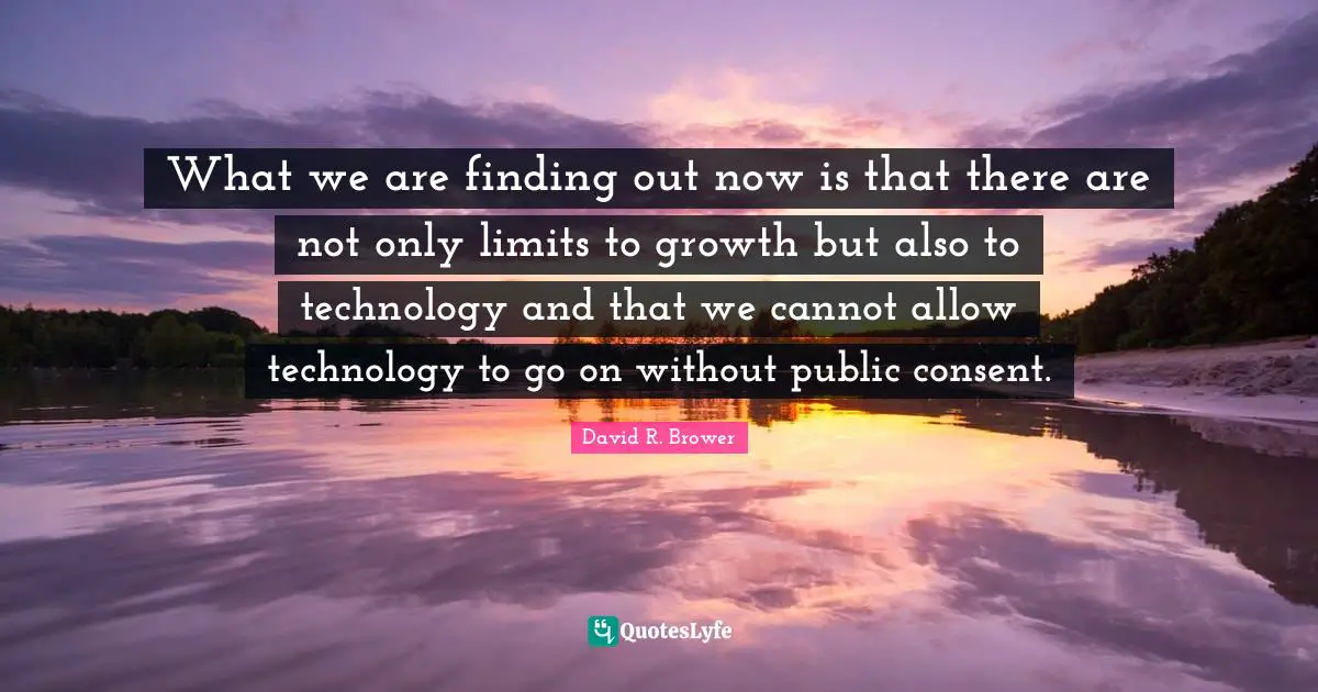 What we are finding out now is that there are not only limits to growth but also to technology and that we cannot allow technology to go on without public consent.
