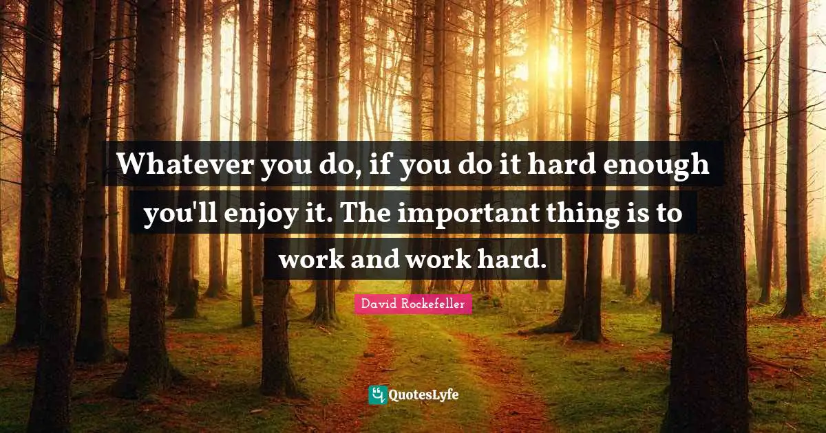 Whatever you do, if you do it hard enough you'll enjoy it. The important thing is to work and work hard.