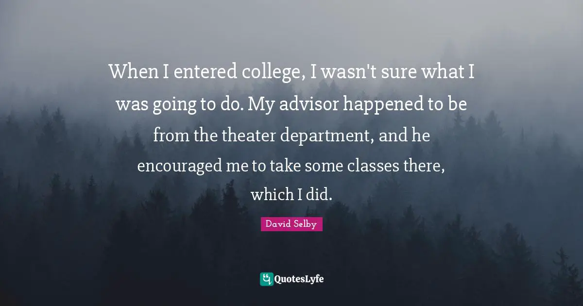 When I entered college, I wasn't sure what I was going to do. My advisor happened to be from the theater department, and he encouraged me to take some classes there, which I did.
