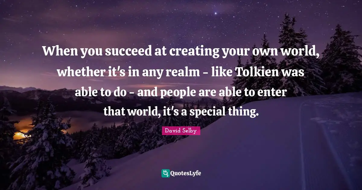 When you succeed at creating your own world, whether it's in any realm - like Tolkien was able to do - and people are able to enter that world, it's a special thing.