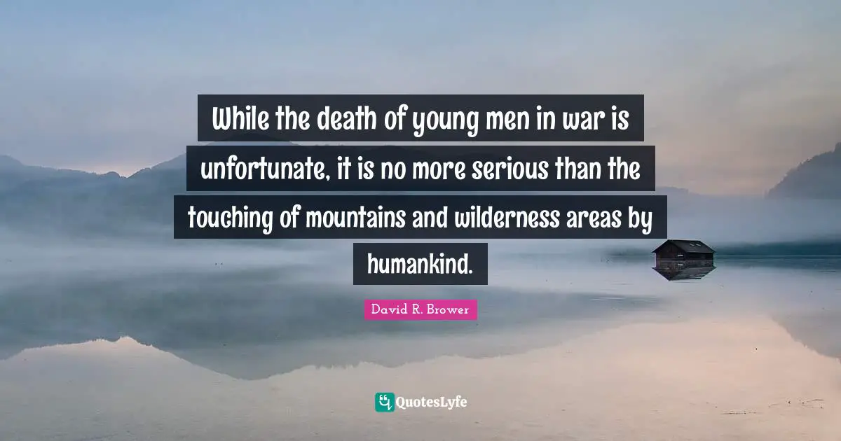 While the death of young men in war is unfortunate, it is no more serious than the touching of mountains and wilderness areas by humankind.