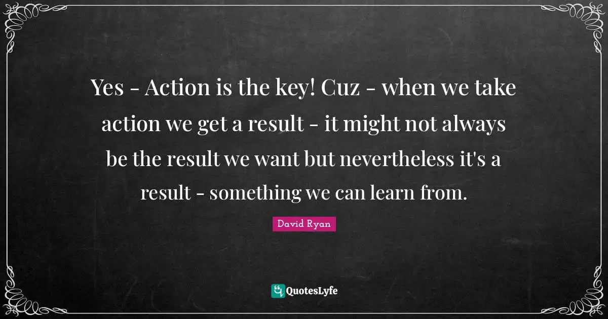 Yes - Action is the key! Cuz - when we take action we get a result - it might not always be the result we want but nevertheless it's a result - something we can learn from.