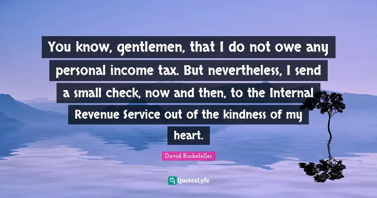 You know, gentlemen, that I do not owe any personal income tax. But nevertheless, I send a small check, now and then, to the Internal Revenue Service out of the kindness of my heart.