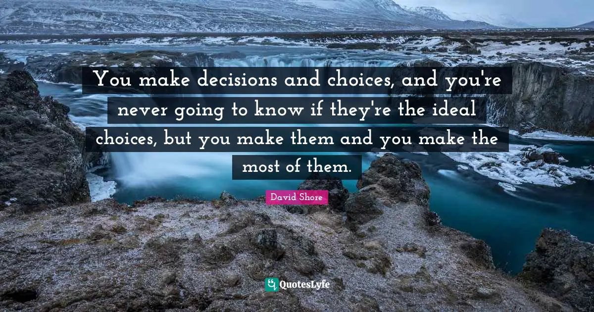 You make decisions and choices, and you're never going to know if they're the ideal choices, but you make them and you make the most of them.