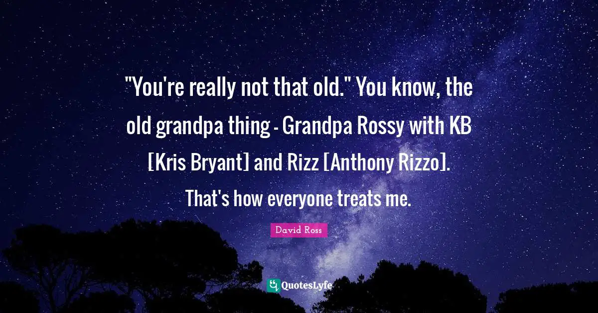"You're really not that old." You know, the old grandpa thing - Grandpa Rossy with KB [Kris Bryant] and Rizz [Anthony Rizzo]. That's how everyone treats me.