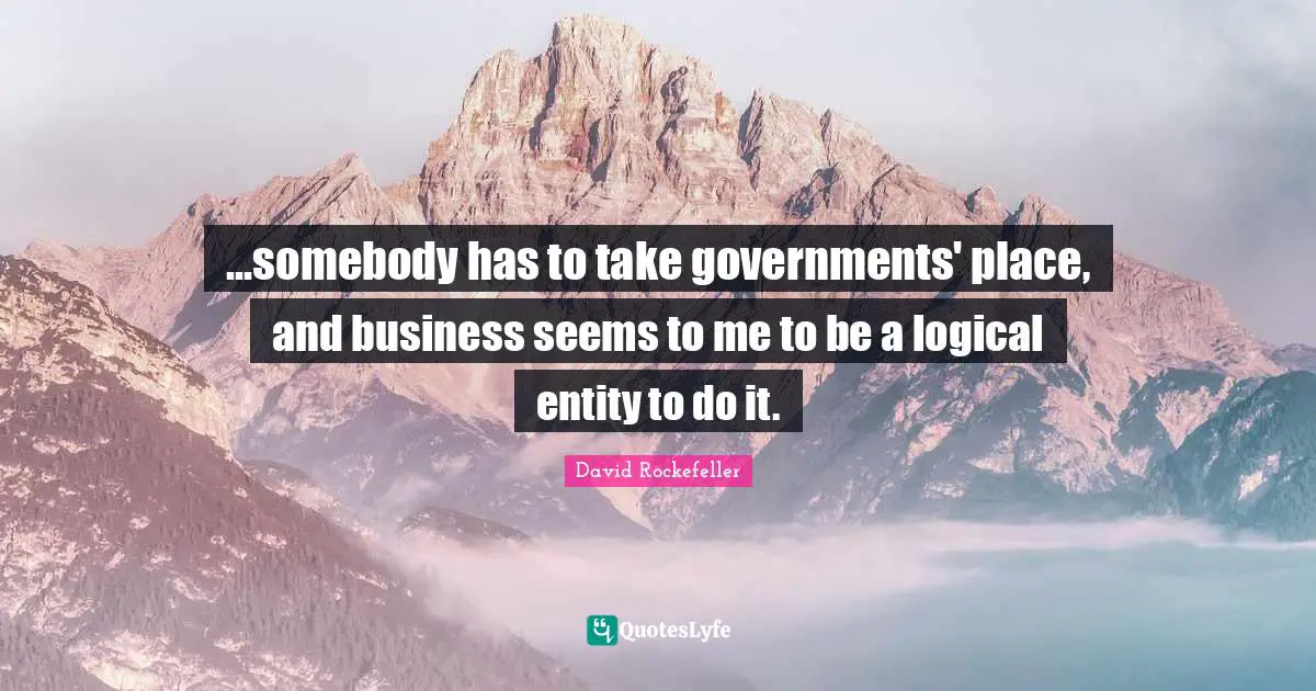 ...somebody has to take governments' place, and business seems to me to be a logical entity to do it.