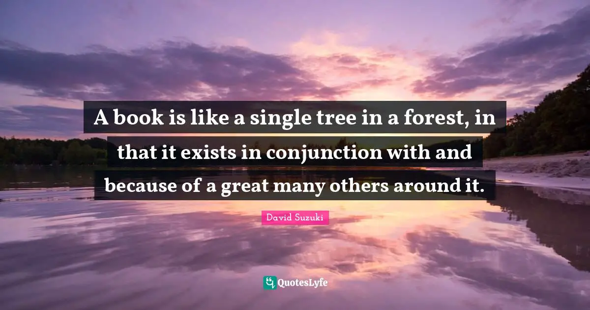 David Suzuki Quotes: "A book is like a single tree in a forest, in that it exists in conjunction with and because of a great many others around it."