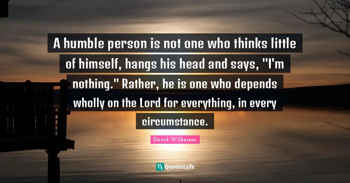 Lord Quotes: "A humble person is not one who thinks little of himself, hangs his head and says, "I'm nothing." Rather, he is one who depends wholly on the Lord for everything, in every circumstance."