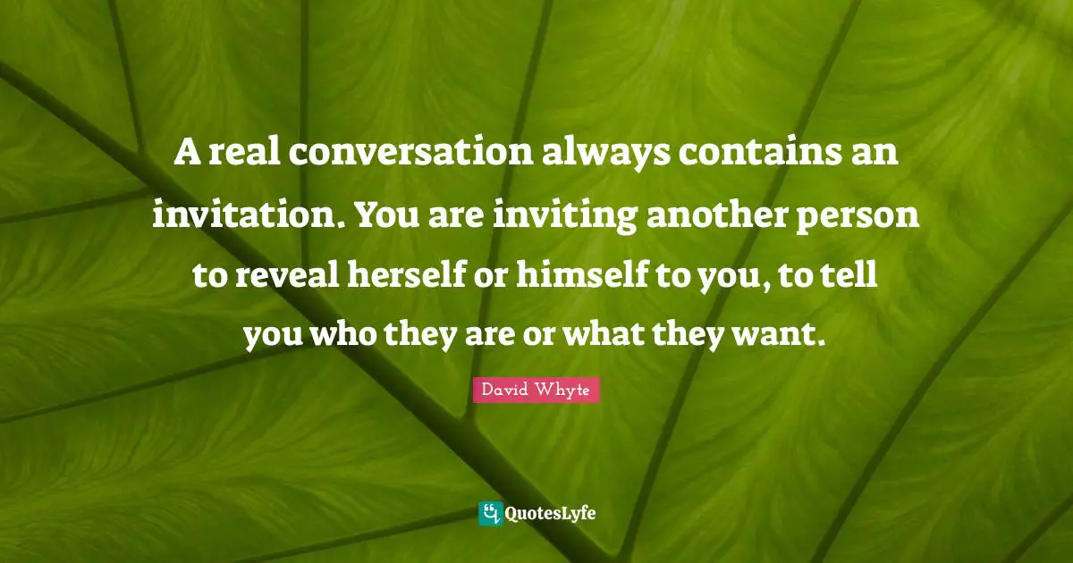A real conversation always contains an invitation. You are inviting another person to reveal herself or himself to you, to tell you who they are or what they want.
