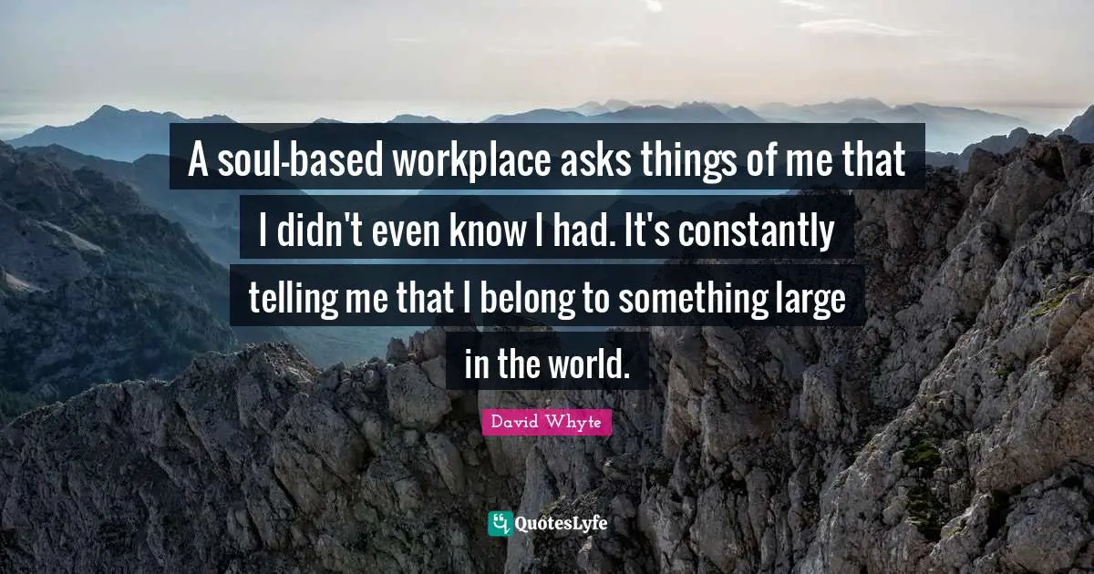 A soul-based workplace asks things of me that I didn't even know I had. It's constantly telling me that I belong to something large in the world.