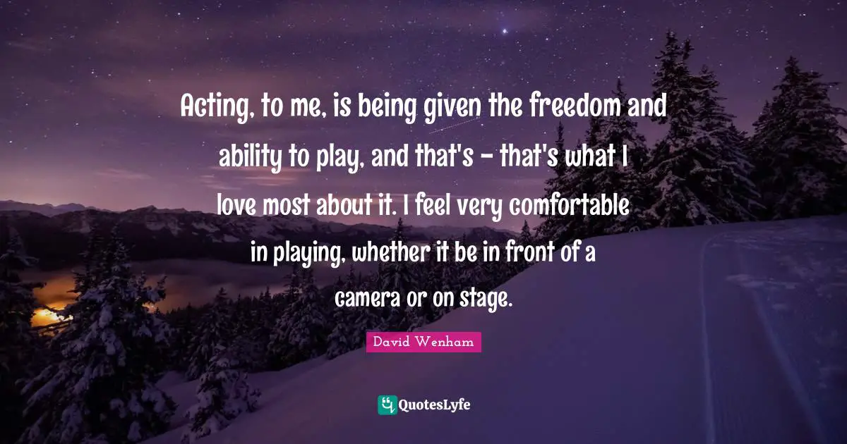 Acting, to me, is being given the freedom and ability to play, and that's - that's what I love most about it. I feel very comfortable in playing, whether it be in front of a camera or on stage.