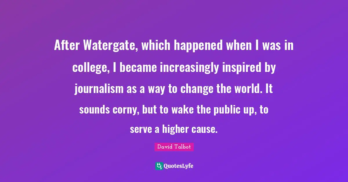 After Watergate, which happened when I was in college, I became increasingly inspired by journalism as a way to change the world. It sounds corny, but to wake the public up, to serve a higher cause.