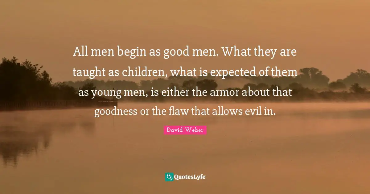 All men begin as good men. What they are taught as children, what is expected of them as young men, is either the armor about that goodness or the flaw that allows evil in.