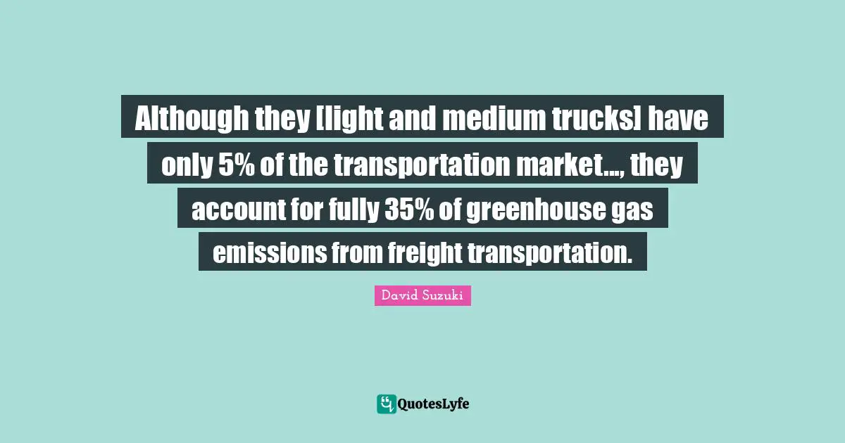 David Suzuki Quotes: "Although they [light and medium trucks] have only 5% of the transportation market..., they account for fully 35% of greenhouse gas emissions from freight transportation."