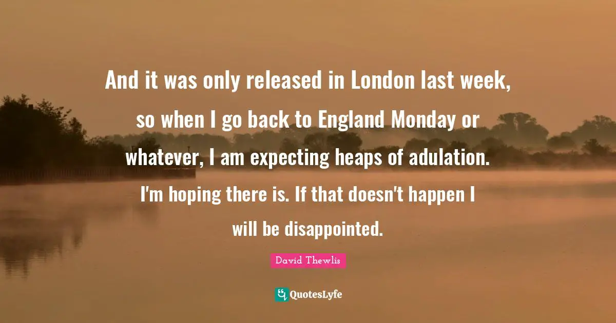 London Quotes: "And it was only released in London last week, so when I go back to England Monday or whatever, I am expecting heaps of adulation. I'm hoping there is. If that doesn't happen I will be disappointed."