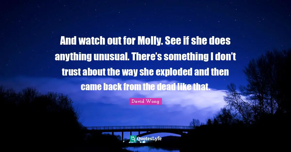 And watch out for Molly. See if she does anything unusual. There’s something I don’t trust about the way she exploded and then came back from the dead like that.